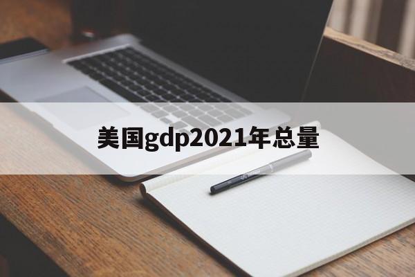 美国gdp2021年总量:(2021年美国GDP生产总值)